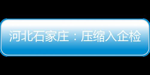 河北石家莊：壓縮入企檢查頻次 助力優(yōu)化營商環(huán)境