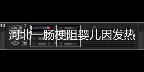 河北一腸梗阻嬰兒因發熱被送方艙后死亡？院方回應