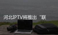 河北IPTV將推出“聯通電視+”業務升級服務　發力多屏互動