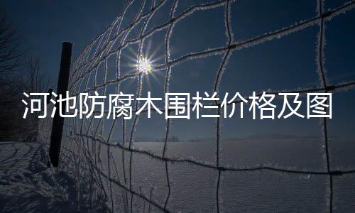 河池防腐木圍欄價格及圖片及周邊信息介紹