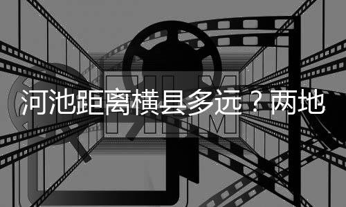 河池距離橫縣多遠？兩地之間的距離與交通指南