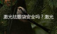 激光祛眼袋安全嗎？激光去眼袋需要幾次？