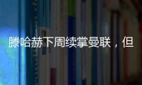 滕哈赫下周續掌曼聯，但帥位仍懸而未決