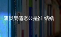 演員吳倩老公是誰 結婚生子后的她狀態遠不如從前