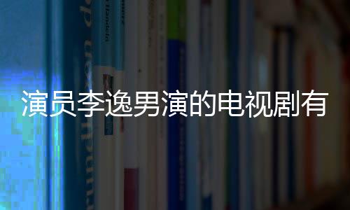 演員李逸男演的電視劇有哪些 李逸男的女朋友是誰