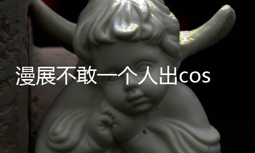 漫展不敢一個人出cos怎么辦 漫展5大禁忌