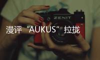 漫評“AUKUS”拉攏日本入伙：“再來一個”