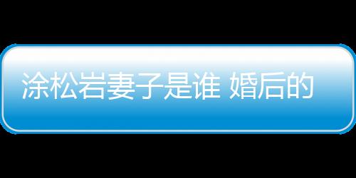 涂松巖妻子是誰 婚后的他一直沒有透露出妻子的身份