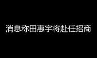 消息稱田惠宇將赴任招商局金融集團(tuán),此前網(wǎng)傳“被抓”