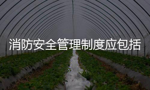 消防安全管理制度應包括哪些內容（消防安全管理制度）