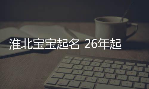 淮北寶寶起名 26年起名經驗 國學起名新勢力