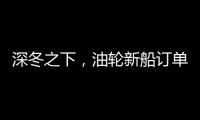 深冬之下，油輪新船訂單依然增長47.7％！