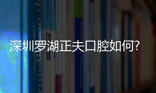 深圳羅湖正夫口腔如何?湖正夫有2家店