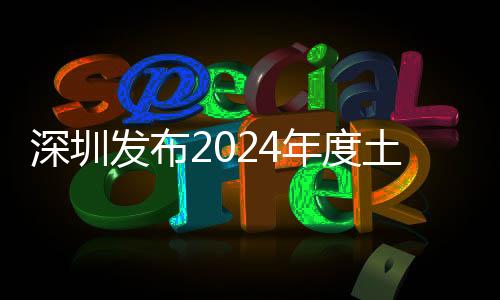 深圳發(fā)布2024年度土地整備計(jì)劃 居住潛力用地不少于150公頃