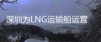 深圳為LNG運輸船運營商提供補貼