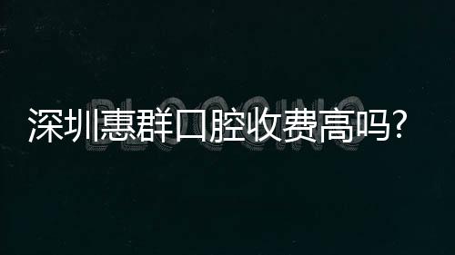 深圳惠群口腔收費高嗎?不高,時代天使隱形矯正價格才2萬+