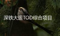 深鐵大運TOD綜合項目開建，規劃25萬㎡商業區