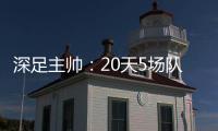 深足主帥：20天5場隊員非常辛苦 差不多飛了1.2萬公里