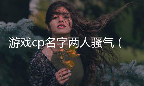 游戲cp名字兩人騷氣（游戲cp名字兩人）