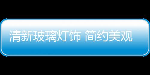 清新玻璃燈飾 簡約美觀實(shí)用,圖片新聞