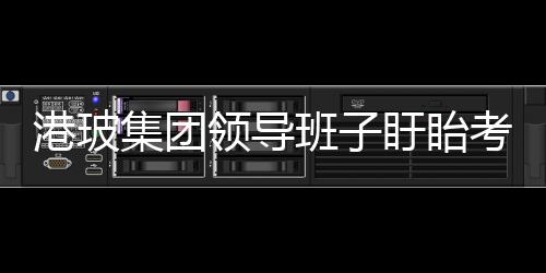 港玻集團(tuán)領(lǐng)導(dǎo)班子盱眙考察之行,企業(yè)新聞