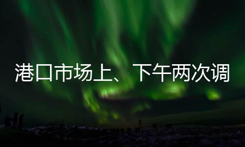 港口市場上、下午兩次調價，多、空因素交織，市場再次進入短暫拉鋸