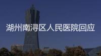 湖州南潯區人民醫院回應“醫生羅某某被舉報”：紀委正調查，自稱被誹謗