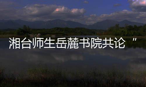 湘臺師生岳麓書院共論“書院與中國傳統文化”