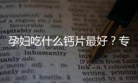 孕婦吃什么鈣片最好？專家推薦這些品牌