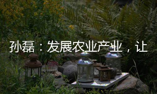 孫磊：發展農業產業，讓“漁民”上岸致富