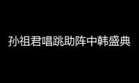 孫祖君唱跳助陣中韓盛典 展現不俗唱功【娛樂新聞】風尚中國網