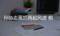 孫協志離婚再起風波 前妻疑為其花光400萬【娛樂新聞】風尚中國網