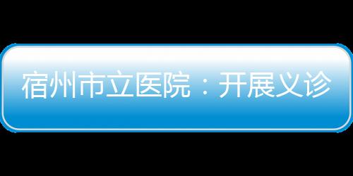 宿州市立醫院：開展義診活動 普及健康知識