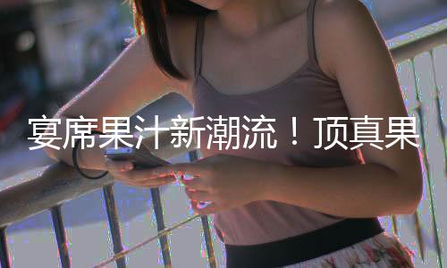宴席果汁新潮流！頂真果粒果汁、吉祥如意果汁開啟宴席飲品新商機！