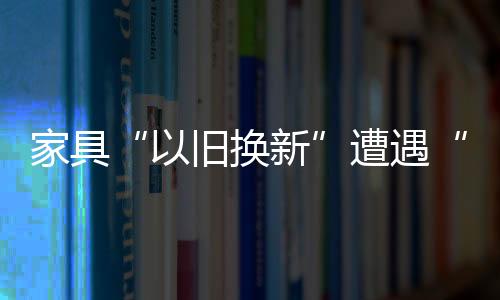 家具“以舊換新”遭遇“圍觀”尷尬