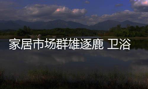 家居市場群雄逐鹿 衛浴招商形式待升級