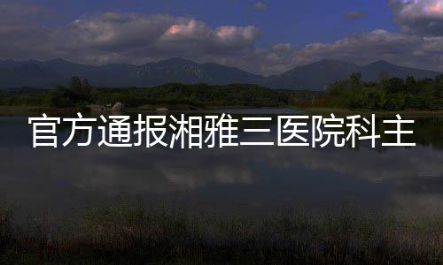 官方通報湘雅三醫院科主任被多名醫務人員舉報