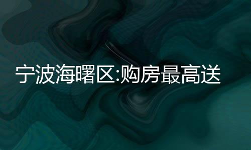 寧波海曙區:購房最高送18萬消費券,可在指定商家買汽車、家電