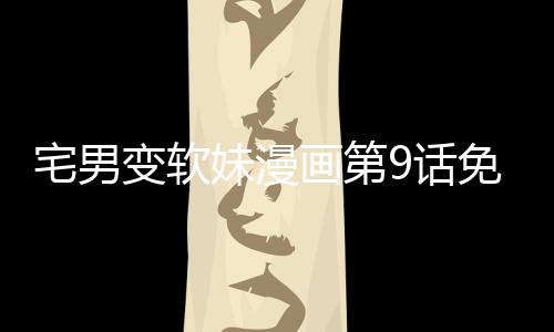 宅男變軟妹漫畫第9話免費閱讀 宅男變軟妹漫畫全集無刪減持續連載中