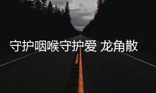 守護咽喉守護愛 龍角散攜手IPTV亮相“余生”引關注 【健康】風尚中國網(wǎng)