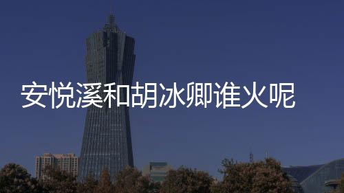 安悅溪和胡冰卿誰火呢 長相相似的兩人事業(yè)發(fā)展大不同