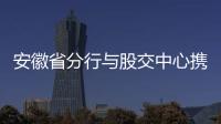 安徽省分行與股交中心攜手服務中小企業