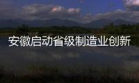 安徽啟動省級制造業創新中心建設