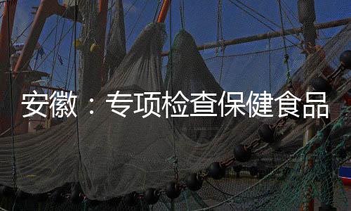 安徽：專項檢查保健食品生產企業原輔料管理
