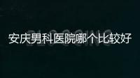 安慶男科醫(yī)院哪個比較好看這，附2024宜秀正規(guī)機構費用