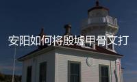 安陽如何將殷墟甲骨文打造成文旅新名片？