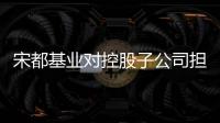 宋都基業對控股子公司擔保3.5億元債提供反擔保