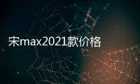 宋max2021款價格:宋max廣西報價