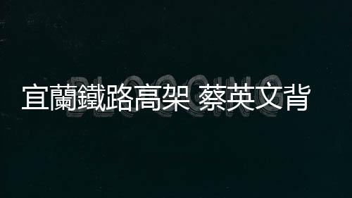 宜蘭鐵路高架 蔡英文背書：政院會給綜合規劃最大的支持