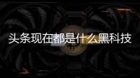 頭條現(xiàn)在都是什么黑科技軟件啊，有關現(xiàn)在都是什么黑科技軟件的詳情